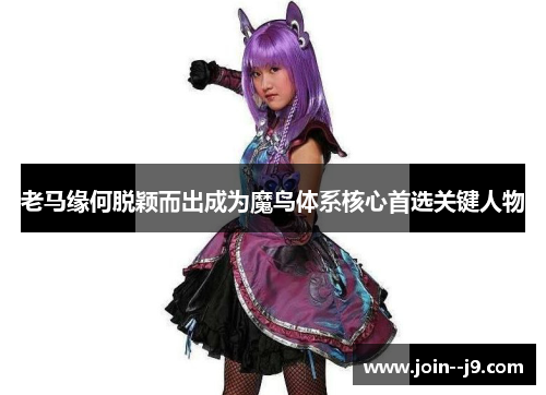 老马缘何脱颖而出成为魔鸟体系核心首选关键人物 老马缘何脱颖而出成为魔鸟体系核心首选关键人物