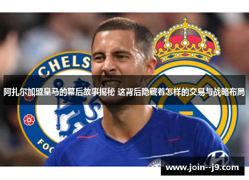 阿扎尔加盟皇马的幕后故事揭秘 这背后隐藏着怎样的交易与战略布局