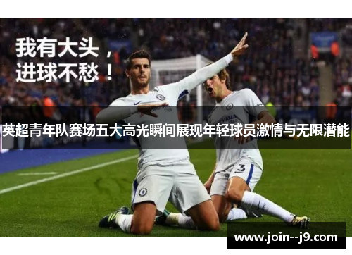 英超青年队赛场五大高光瞬间展现年轻球员激情与无限潜能 英超青年队赛场五大高光瞬间展现年轻球员激情与无限潜能