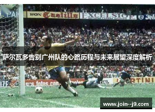 萨尔瓦多告别广州队的心路历程与未来展望深度解析 萨尔瓦多告别广州队的心路历程与未来展望深度解析