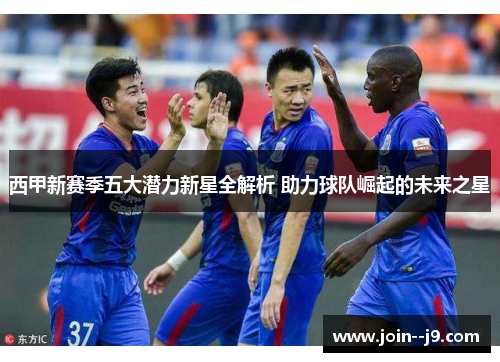 西甲新赛季五大潜力新星全解析 助力球队崛起的未来之星 西甲新赛季五大潜力新星全解析 助力球队崛起的未来之星