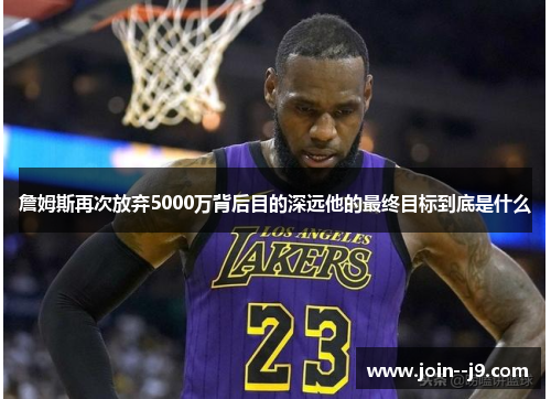 詹姆斯再次放弃5000万背后目的深远他的最终目标到底是什么 詹姆斯再次放弃5000万背后目的深远他的最终目标到底是什么