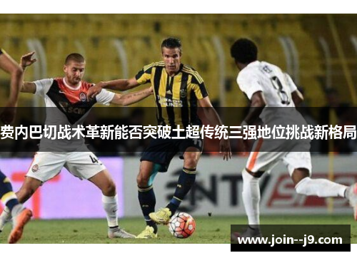 费内巴切战术革新能否突破土超传统三强地位挑战新格局 费内巴切战术革新能否突破土超传统三强地位挑战新格局