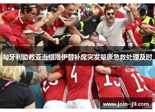 匈牙利助教亚当绍洛伊替补席突发晕厥急救处理及时 匈牙利助教亚当绍洛伊替补席突发晕厥急救处理及时