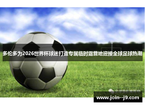 多伦多为2026世界杯球迷打造专属临时露营地迎接全球足球热潮